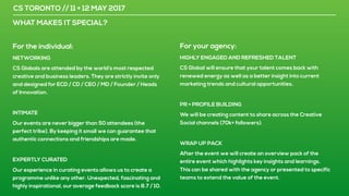 CS TORONTO // 11 + 12 MAY 2017
WHAT MAKES IT SPECIAL?
For the individual:
NETWORKING
CS Globals are attended by the world’s most respected
creative and business leaders. They are strictly invite only
and designed for ECD / CD / CEO / MD / Founder / Heads
of Innovation.
INTIMATE
Our events are never bigger than 50 attendees (the
perfect tribe). By keeping it small we can guarantee that
authentic connections and friendships are made.
EXPERTLY CURATED
Our experience in curating events allows us to create a
programme unlike any other. Unexpected, fascinating and
highly inspirational, our average feedback score is 8.7 / 10.
For your agency:
HIGHLY ENGAGED AND REFRESHED TALENT
CS Global will ensure that your talent comes back with
renewed energy as well as a better insight into current
marketing trends and cultural opportunities.
PR + PROFILE BUILDING
We will be creating content to share across the Creative
Social channels (70k+ followers).
WRAP UP PACK
After the event we will create an overview pack of the
entire event which highlights key insights and learnings.
This can be shared with the agency or presented to specific
teams to extend the value of the event.
 