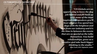 CS TORONTO // 11 + 12 MAY 2017
“CS Globals are an
opportunity to leave the day
job behind and fill back up
with some of the most
inspirational speakers you’ll
hear all year.You spend two
days with the brightest and
best from our industry and it’s
the time in between the events
that are as special as the talks
themselves. You build
relationships, grow as a
creative and take back bigger
thinking to the studio.”
Helen Fuchs, ECD, DigitasLBi, London
 