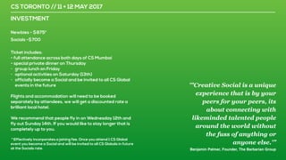CS TORONTO // 11 + 12 MAY 2017
INVESTMENT
Newbies - $875*
Socials -$700
Ticket includes:
- full attendance across both days of CS Mumbai
- special private dinner on Thursday
- group lunch on Friday
- optional activities on Saturday (13th)
- officially become a Social and be invited to all CS Global
events in the future
Flights and accommodation will need to be booked
separately by attendees, we will get a discounted rate a
brilliant local hotel.
We recommend that people fly in on Wednesday 12th and
fly out Sunday 14th. If you would like to stay longer that is
completely up to you.
* Effectively incorporates a joining fee. Once you attend 1 CS Global
event you become a Social and will be invited to all CS Globals in future
at the Socials rate.
'"Creative Social is a unique
experience that is by your
peers for your peers, its
about connecting with
likeminded talented people
around the world without
the fuss of anything or
anyone else.'”
Benjamin Palmer, Founder, The Barbarian Group
 