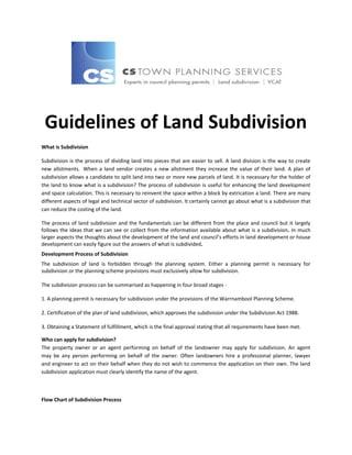 Guidelines of Land Subdivision
What is Subdivision
Subdivision is the process of dividing land into pieces that are easier to sell. A land division is the way to create
new allotments. When a land vendor creates a new allotment they increase the value of their land. A plan of
subdivision allows a candidate to split land into two or more new parcels of land. It is necessary for the holder of
the land to know what is a subdivision? The process of subdivision is useful for enhancing the land development
and space calculation. This is necessary to reinvent the space within a block by extrication a land. There are many
different aspects of legal and technical sector of subdivision. It certainly cannot go about what is a subdivision that
can reduce the costing of the land.
The process of land subdivision and the fundamentals can be different from the place and council but it largely
follows the ideas that we can see or collect from the information available about what is a subdivision. In much
larger aspects the thoughts about the development of the land and council’s efforts in land development or house
development can easily figure out the answers of what is subdivided.
Development Process of Subdivision
The subdivision of land is forbidden through the planning system. Either a planning permit is necessary for
subdivision or the planning scheme provisions must exclusively allow for subdivision.
The subdivision process can be summarised as happening in four broad stages 1. A planning permit is necessary for subdivision under the provisions of the Warrnambool Planning Scheme.
2. Certification of the plan of land subdivision, which approves the subdivision under the Subdivision Act 1988.
3. Obtaining a Statement of fulfillment, which is the final approval stating that all requirements have been met.
Who can apply for subdivision?
The property owner or an agent performing on behalf of the landowner may apply for subdivision. An agent
may be any person performing on behalf of the owner. Often landowners hire a professional planner, lawyer
and engineer to act on their behalf when they do not wish to commence the application on their own. The land
subdivision application must clearly identify the name of the agent.

Flow Chart of Subdivision Process

 