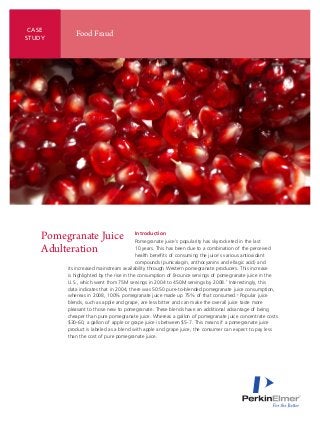 CASE
           Food Fraud
STUDY




   Pomegranate Juice                  Introduction
                                         Pomegranate juice’s popularity has skyrocketed in the last
   Adulteration                          10 years. This has been due to a combination of the perceived
                                         health benefits of consuming the juice’s various antioxidant
                                         compounds (punicalagin, anthocyanins and ellagic acid) and
        its increased mainstream availability through Western pomegranate producers. This increase
        is highlighted by the rise in the consumption of 8-ounce servings of pomegranate juice in the
        U.S., which went from 75M servings in 2004 to 450M servings by 2008.1 Interestingly, this
        data indicates that in 2004, there was 50:50 pure-to-blended pomegranate juice consumption,
        whereas in 2008, 100% pomegranate juice made up 75% of that consumed.1 Popular juice
        blends, such as apple and grape, are less bitter and can make the overall juice taste more
        pleasant to those new to pomegranate. These blends have an additional advantage of being
        cheaper than pure pomegranate juice. Whereas a gallon of pomegranate juice concentrate costs
        $30-60, a gallon of apple or grape juice is between $5-7. This means if a pomegranate juice
        product is labeled as a blend with apple and grape juice, the consumer can expect to pay less
        than the cost of pure pomegranate juice.
 
