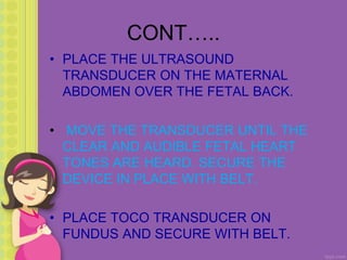 CONT…..
• PLACE THE ULTRASOUND
TRANSDUCER ON THE MATERNAL
ABDOMEN OVER THE FETAL BACK.
• MOVE THE TRANSDUCER UNTIL THE
CLEAR AND AUDIBLE FETAL HEART
TONES ARE HEARD. SECURE THE
DEVICE IN PLACE WITH BELT.
• PLACE TOCO TRANSDUCER ON
FUNDUS AND SECURE WITH BELT.
 