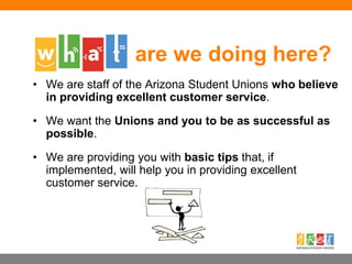 • We are staff of the Arizona Student Unions who believe
in providing excellent customer service.
• We want the Unions and you to be as successful as
possible.
• We are providing you with basic tips that, if
implemented, will help you in providing excellent
customer service.
are we doing here?
 