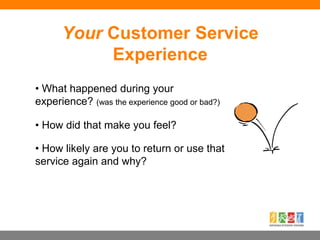 • What happened during your
experience? (was the experience good or bad?)
• How did that make you feel?
• How likely are you to return or use that
service again and why?
Your Customer Service
Experience
 