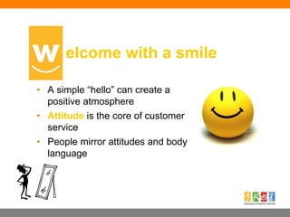 • A simple “hello” can create a
positive atmosphere
• Attitude is the core of customer
service
• People mirror attitudes and body
language
elcome with a smile
 