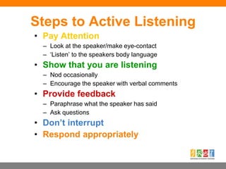 Steps to Active Listening
• Pay Attention
– Look at the speaker/make eye-contact
– ‘Listen’ to the speakers body language
• Show that you are listening
– Nod occasionally
– Encourage the speaker with verbal comments
• Provide feedback
– Paraphrase what the speaker has said
– Ask questions
• Don’t interrupt
• Respond appropriately
 