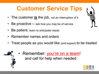 Customer Service Tips
• The customer is the job, not an interruption of it
• Be proactive -- ask how you may be of service
• Be patient, learn to anticipate needs
• Remember names and orders
• Treat people as you would like (and expect) to be treated
• Remember: you’re on a team!
and call for help when needed
 