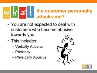 if a customer personally
attacks me?
• You are not expected to deal with
customers who become abusive
towards you
• This includes:
– Verbally Abusive
– Profanity
– Physically Abusive
 