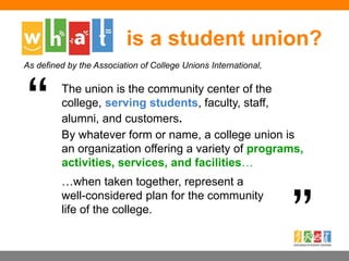 is a student union?
The union is the community center of the
college, serving students, faculty, staff,
alumni, and customers.
…when taken together, represent a
well-considered plan for the community
life of the college.
By whatever form or name, a college union is
an organization offering a variety of programs,
activities, services, and facilities…
As defined by the Association of College Unions International,
 