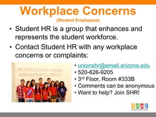 Workplace Concerns
(Student Employees)
• Student HR is a group that enhances and
represents the student workforce.
• Contact Student HR with any workplace
concerns or complaints:
• unionshr@email.arizona.edu
• 520-626-9205
• 3rd Floor, Room #333B
• Comments can be anonymous
• Want to help? Join SHR!
 