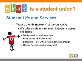 – We are the “living room” of the University
• We offer a safe environment between classes
and home
– Study sessions and meetings
– Restaurants and Meal Plans
– Bookstore, Post Office, Fast Copy/Fast Design
– Career Services and employment
is a student union?
Student Life and Services
 