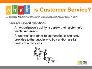 is Customer Service?
There are several definitions:
– An organization's ability to supply their customer's
wants and needs
– Assistance and other resources that a company
provides to the people who buy and/or use its
products or services
As defined by Webster's New Millennium™ Dictionary of English, Preview Edition (v 0.9.7) ,
 