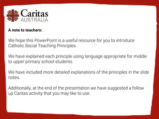 A note to teachers:
We hope this PowerPoint is a useful resource for you to introduce
Catholic Social Teaching Principles.
We have explained each principle using language appropriate for middle
to upper primary school students.
We have included more detailed explanations of the principles in the slide
notes.
Additionally, at the end of the presentation we have suggested a follow
up Caritas activity that you may like to use.
 