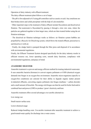 Continuous stirred tank reactor
3
Operation of dairy industry with effluent treatment:
The dairy effluent treatment plant follows a set of steps:
· The pH is first adjusted to 8.5 using pH controllers such as caustic or acid. Any emulsions are
then broken down and solids precipitate with the help of a de-emulsifier.
· Other important steps in the treatment of dairy effluent include flocculation and dissolved air
flotation. The wastewater is flocculated by passing it through a slow mix zone, where the
particles are gathered together to form larger ones, which are then treated further using the air
flotation technique.
· The dissolved air flotation technique works as follows: air flotation system bubbles are
propelled by a Recycle Air Dissolving system, which blows the treated effluent, pressurises it,
and dissolves it with air.
· Finally, the sludge batch is pumped through the filter press and disposed of in accordance
with environmental regulations.
Finally, the Effluent Treatment System designed specifically for the dairy industry results in
efficient resource use, lower operating costs, smooth dairy functions, compliance with
environmental regulations, and peace of mind.
ANAEROBIC DIGESTOR
Anaerobic treatment is a proven and energy-efficient method for treating industrial wastewater.
It uses anaerobic bacteria (biomass) to convert organic pollutants or COD (chemical oxygen
demand) into biogas in an oxygen-free environment. Anaerobic micro-organisms (specific to
oxygen-free conditions) are selected for their ability to degrade organic matter present
in industrial effluents, converting organic pollutants into biogas (methane + carbon dioxide)
and a small amount of biosolids. The energy-rich biogas can then be used for boiler feed and/or
combined heat and power (CHP) to produce ‘green’ electricity and heat.
Anaerobic treatment offers several advantages over aerobic alternatives:
Low energy use
Small reactor surface area
Lower chemical usage
Reduced sludge-handling costs. Use aerobic treatment after anaerobic treatment to achieve a
good treated-water quality for discharge into a water course.
 
