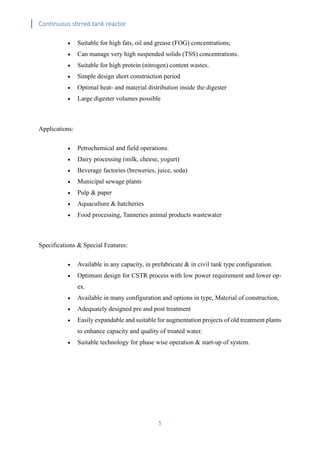 Continuous stirred tank reactor
5
• Suitable for high fats, oil and grease (FOG) concentrations;
• Can manage very high suspended solids (TSS) concentrations.
• Suitable for high protein (nitrogen) content wastes.
• Simple design short construction period
• Optimal heat- and material distribution inside the digester
• Large digester volumes possible
Applications:
• Petrochemical and field operations.
• Dairy processing (milk, cheese, yogurt)
• Beverage factories (breweries, juice, soda)
• Municipal sewage plants
• Pulp & paper
• Aquaculture & hatcheries
• Food processing, Tanneries animal products wastewater
Specifications & Special Features:
• Available in any capacity, in prefabricate & in civil tank type configuration.
• Optimum design for CSTR process with low power requirement and lower op-
ex.
• Available in many configuration and options in type, Material of construction,
• Adequately designed pre and post treatment
• Easily expandable and suitable for augmentation projects of old treatment plants
to enhance capacity and quality of treated water.
• Suitable technology for phase wise operation & start-up of system.
 