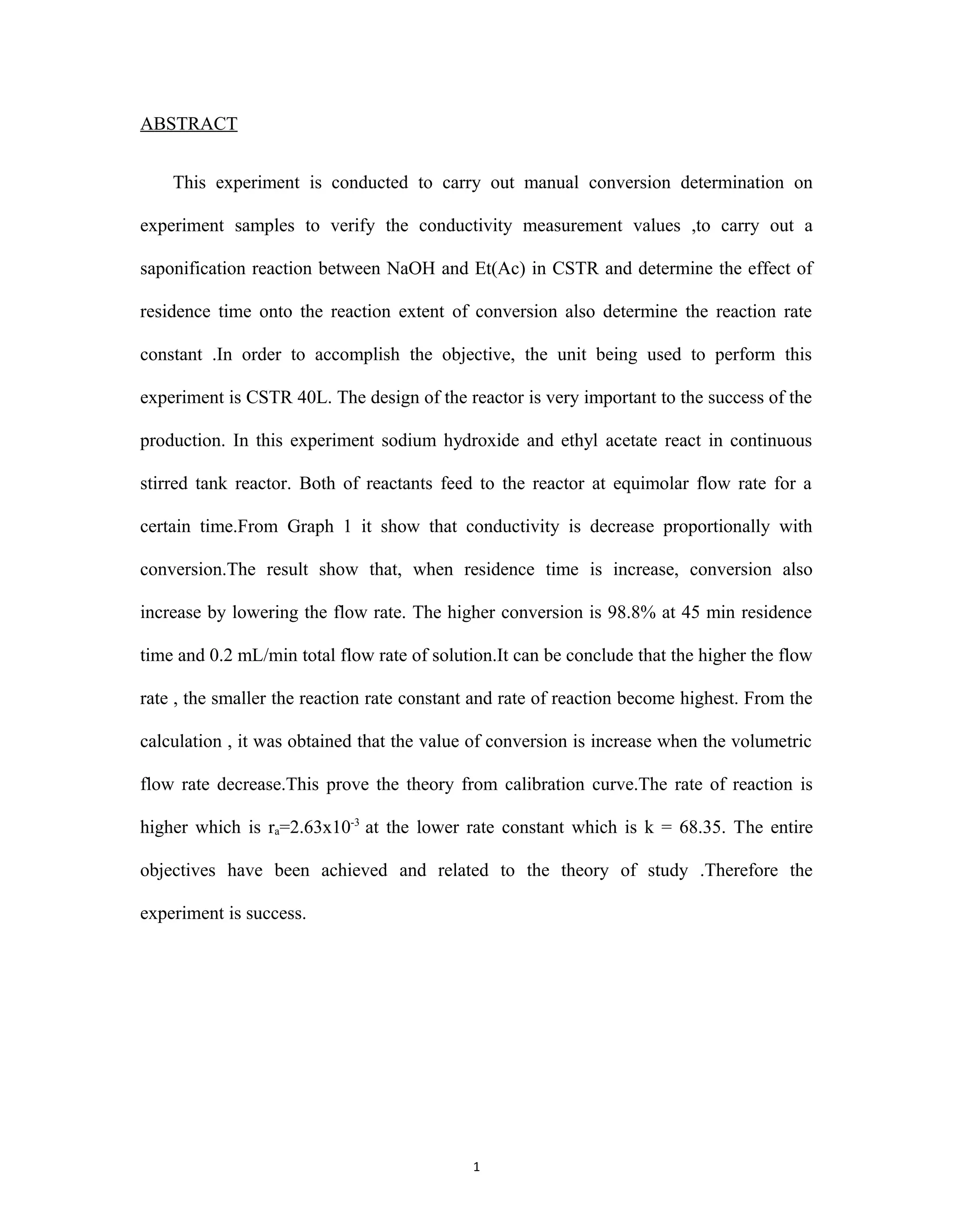 1
ABSTRACT
This experiment is conducted to carry out manual conversion determination on
experiment samples to verify the conductivity measurement values ,to carry out a
saponification reaction between NaOH and Et(Ac) in CSTR and determine the effect of
residence time onto the reaction extent of conversion also determine the reaction rate
constant .In order to accomplish the objective, the unit being used to perform this
experiment is CSTR 40L. The design of the reactor is very important to the success of the
production. In this experiment sodium hydroxide and ethyl acetate react in continuous
stirred tank reactor. Both of reactants feed to the reactor at equimolar flow rate for a
certain time.From Graph 1 it show that conductivity is decrease proportionally with
conversion.The result show that, when residence time is increase, conversion also
increase by lowering the flow rate. The higher conversion is 98.8% at 45 min residence
time and 0.2 mL/min total flow rate of solution.It can be conclude that the higher the flow
rate , the smaller the reaction rate constant and rate of reaction become highest. From the
calculation , it was obtained that the value of conversion is increase when the volumetric
flow rate decrease.This prove the theory from calibration curve.The rate of reaction is
higher which is ra=2.63x10-3
at the lower rate constant which is k = 68.35. The entire
objectives have been achieved and related to the theory of study .Therefore the
experiment is success.
 
