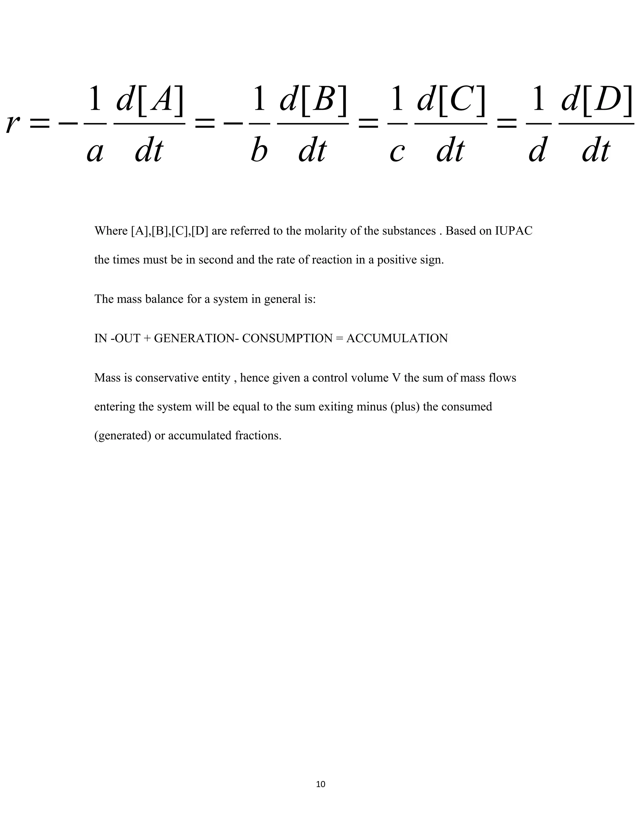 10
Where [A],[B],[C],[D] are referred to the molarity of the substances . Based on IUPAC
the times must be in second and the rate of reaction in a positive sign.
The mass balance for a system in general is:
IN -OUT + GENERATION- CONSUMPTION = ACCUMULATION
Mass is conservative entity , hence given a control volume V the sum of mass flows
entering the system will be equal to the sum exiting minus (plus) the consumed
(generated) or accumulated fractions.
dt
Dd
ddt
Cd
cdt
Bd
bdt
Ad
a
r
][1][1][1][1
==−=−=
 