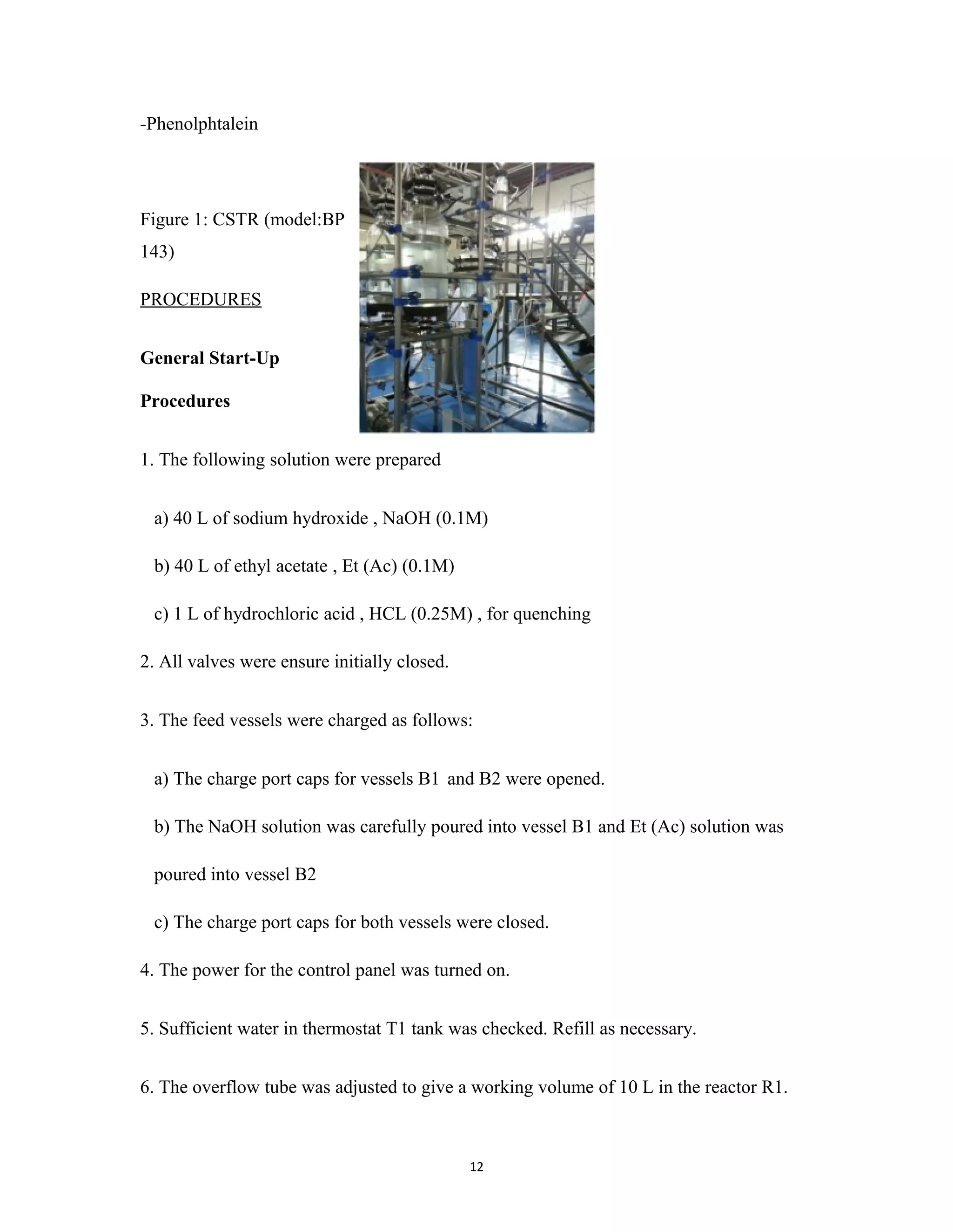 12
-Phenolphtalein
Figure 1: CSTR (model:BP
143)
PROCEDURES
General Start-Up
Procedures
1. The following solution were prepared
a) 40 L of sodium hydroxide , NaOH (0.1M)
b) 40 L of ethyl acetate , Et (Ac) (0.1M)
c) 1 L of hydrochloric acid , HCL (0.25M) , for quenching
2. All valves were ensure initially closed.
3. The feed vessels were charged as follows:
a) The charge port caps for vessels B1 and B2 were opened.
b) The NaOH solution was carefully poured into vessel B1 and Et (Ac) solution was
poured into vessel B2
c) The charge port caps for both vessels were closed.
4. The power for the control panel was turned on.
5. Sufficient water in thermostat T1 tank was checked. Refill as necessary.
6. The overflow tube was adjusted to give a working volume of 10 L in the reactor R1.
 