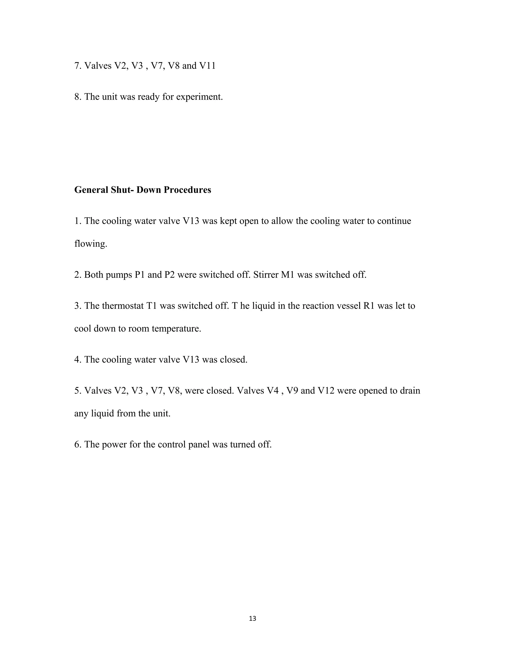 13
7. Valves V2, V3 , V7, V8 and V11
8. The unit was ready for experiment.
General Shut- Down Procedures
1. The cooling water valve V13 was kept open to allow the cooling water to continue
flowing.
2. Both pumps P1 and P2 were switched off. Stirrer M1 was switched off.
3. The thermostat T1 was switched off. T he liquid in the reaction vessel R1 was let to
cool down to room temperature.
4. The cooling water valve V13 was closed.
5. Valves V2, V3 , V7, V8, were closed. Valves V4 , V9 and V12 were opened to drain
any liquid from the unit.
6. The power for the control panel was turned off.
 