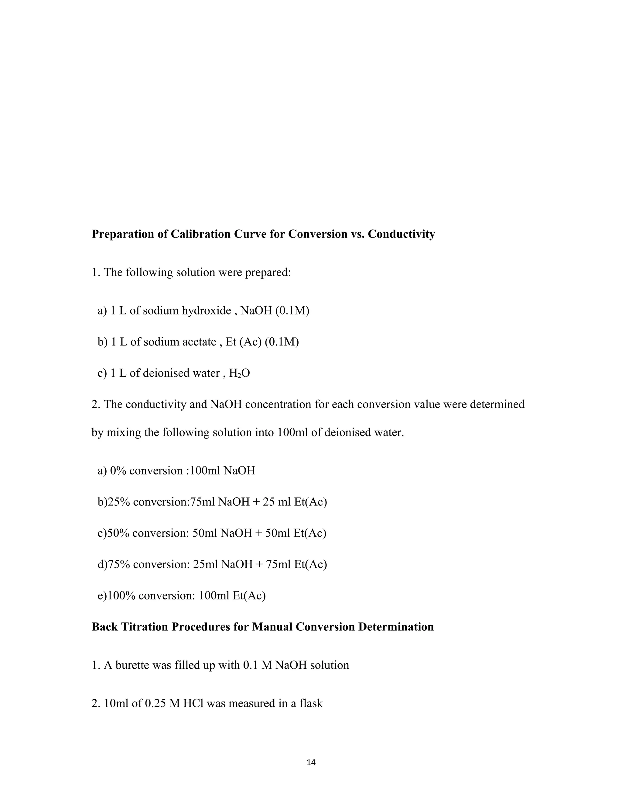 14
Preparation of Calibration Curve for Conversion vs. Conductivity
1. The following solution were prepared:
a) 1 L of sodium hydroxide , NaOH (0.1M)
b) 1 L of sodium acetate , Et (Ac) (0.1M)
c) 1 L of deionised water , H2O
2. The conductivity and NaOH concentration for each conversion value were determined
by mixing the following solution into 100ml of deionised water.
a) 0% conversion :100ml NaOH
b)25% conversion:75ml NaOH + 25 ml Et(Ac)
c)50% conversion: 50ml NaOH + 50ml Et(Ac)
d)75% conversion: 25ml NaOH + 75ml Et(Ac)
e)100% conversion: 100ml Et(Ac)
Back Titration Procedures for Manual Conversion Determination
1. A burette was filled up with 0.1 M NaOH solution
2. 10ml of 0.25 M HCl was measured in a flask
 