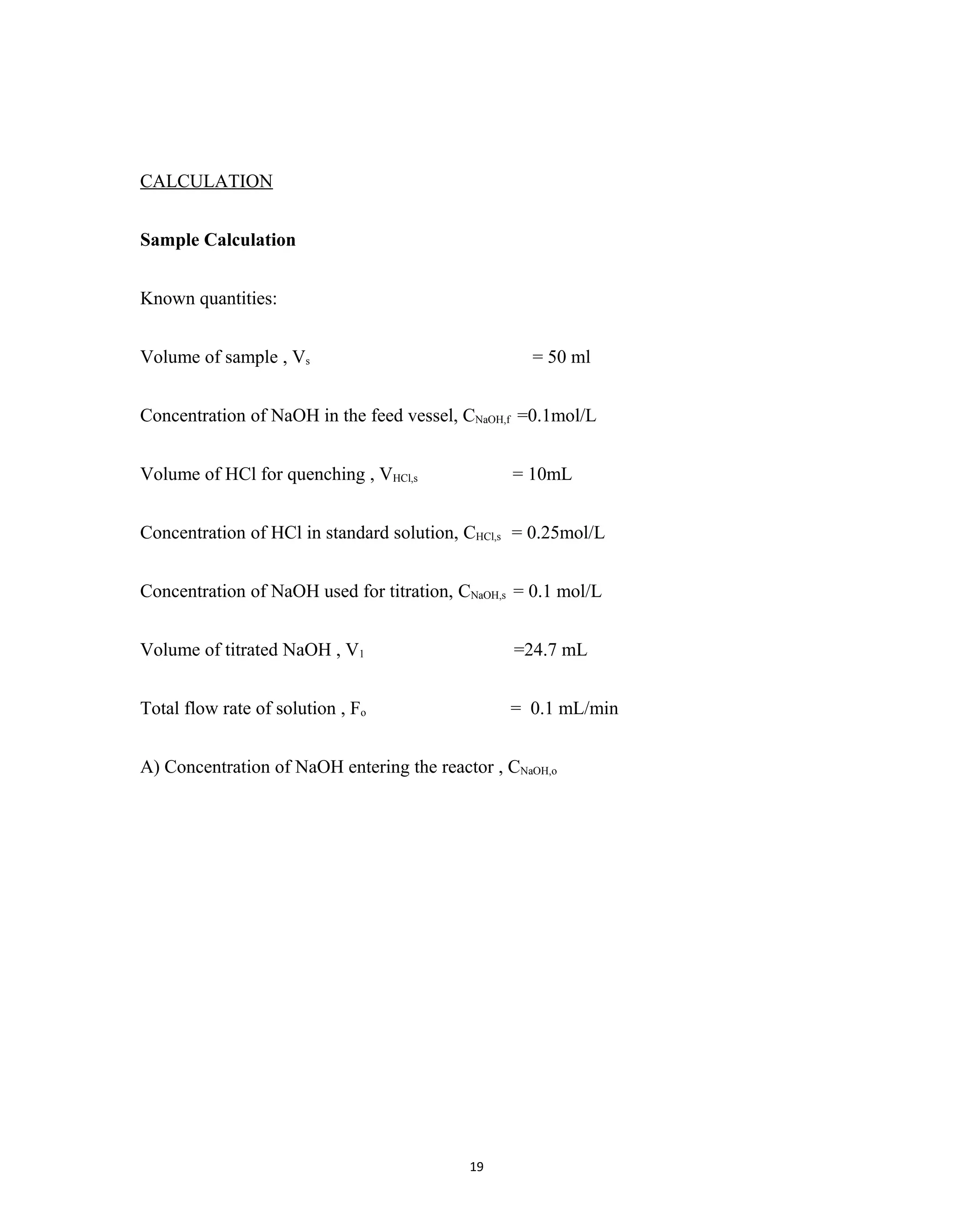 19
CALCULATION
Sample Calculation
Known quantities:
Volume of sample , Vs = 50 ml
Concentration of NaOH in the feed vessel, CNaOH,f =0.1mol/L
Volume of HCl for quenching , VHCl,s = 10mL
Concentration of HCl in standard solution, CHCl,s = 0.25mol/L
Concentration of NaOH used for titration, CNaOH,s = 0.1 mol/L
Volume of titrated NaOH , V1 =24.7 mL
Total flow rate of solution , Fo = 0.1 mL/min
A) Concentration of NaOH entering the reactor , CNaOH,o
 