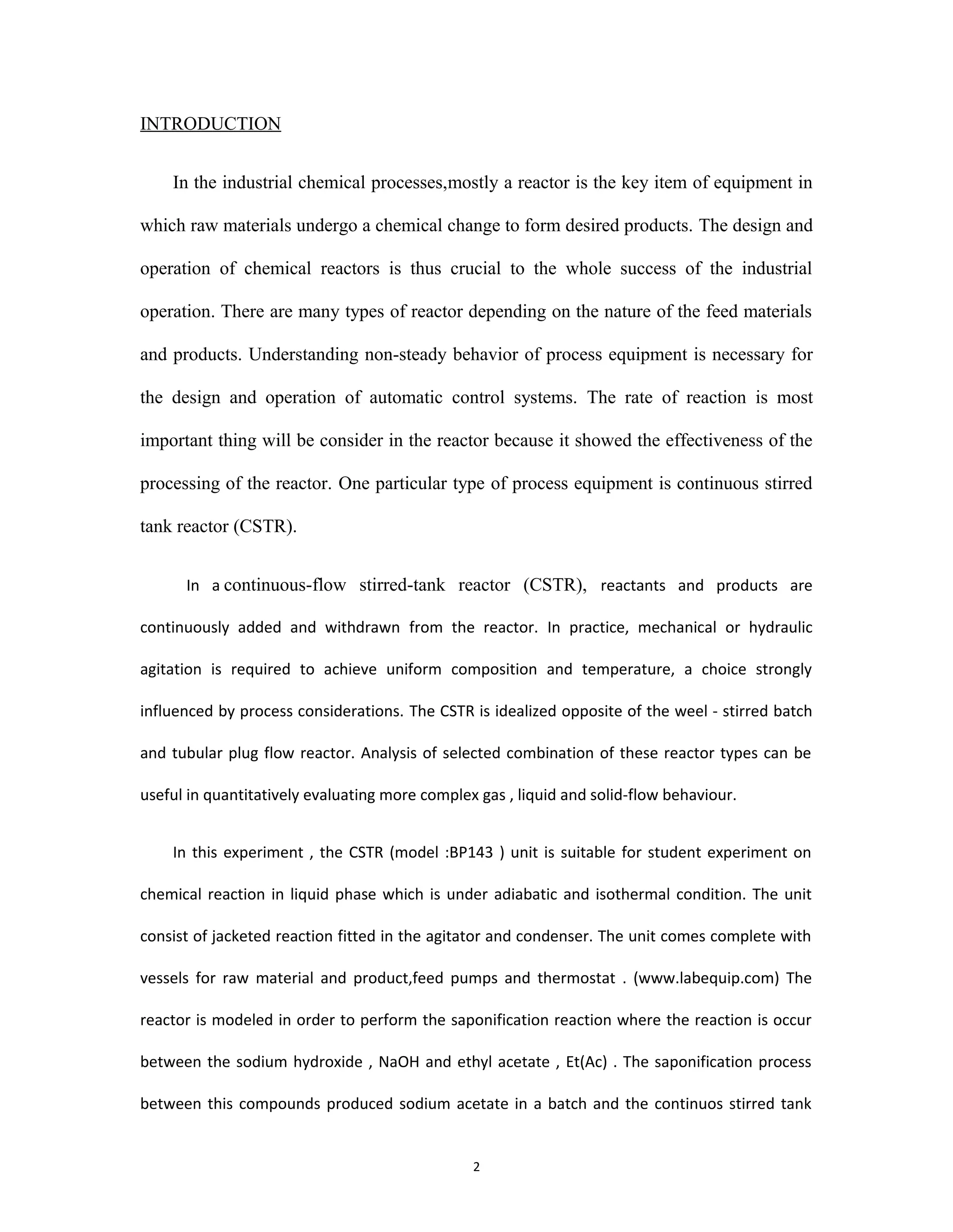 2
INTRODUCTION
In the industrial chemical processes,mostly a reactor is the key item of equipment in
which raw materials undergo a chemical change to form desired products. The design and
operation of chemical reactors is thus crucial to the whole success of the industrial
operation. There are many types of reactor depending on the nature of the feed materials
and products. Understanding non-steady behavior of process equipment is necessary for
the design and operation of automatic control systems. The rate of reaction is most
important thing will be consider in the reactor because it showed the effectiveness of the
processing of the reactor. One particular type of process equipment is continuous stirred
tank reactor (CSTR).
In a continuous-flow stirred-tank reactor (CSTR), reactants and products are
continuously added and withdrawn from the reactor. In practice, mechanical or hydraulic
agitation is required to achieve uniform composition and temperature, a choice strongly
influenced by process considerations. The CSTR is idealized opposite of the weel - stirred batch
and tubular plug flow reactor. Analysis of selected combination of these reactor types can be
useful in quantitatively evaluating more complex gas , liquid and solid-flow behaviour.
In this experiment , the CSTR (model :BP143 ) unit is suitable for student experiment on
chemical reaction in liquid phase which is under adiabatic and isothermal condition. The unit
consist of jacketed reaction fitted in the agitator and condenser. The unit comes complete with
vessels for raw material and product,feed pumps and thermostat . (www.labequip.com) The
reactor is modeled in order to perform the saponification reaction where the reaction is occur
between the sodium hydroxide , NaOH and ethyl acetate , Et(Ac) . The saponification process
between this compounds produced sodium acetate in a batch and the continuos stirred tank
 