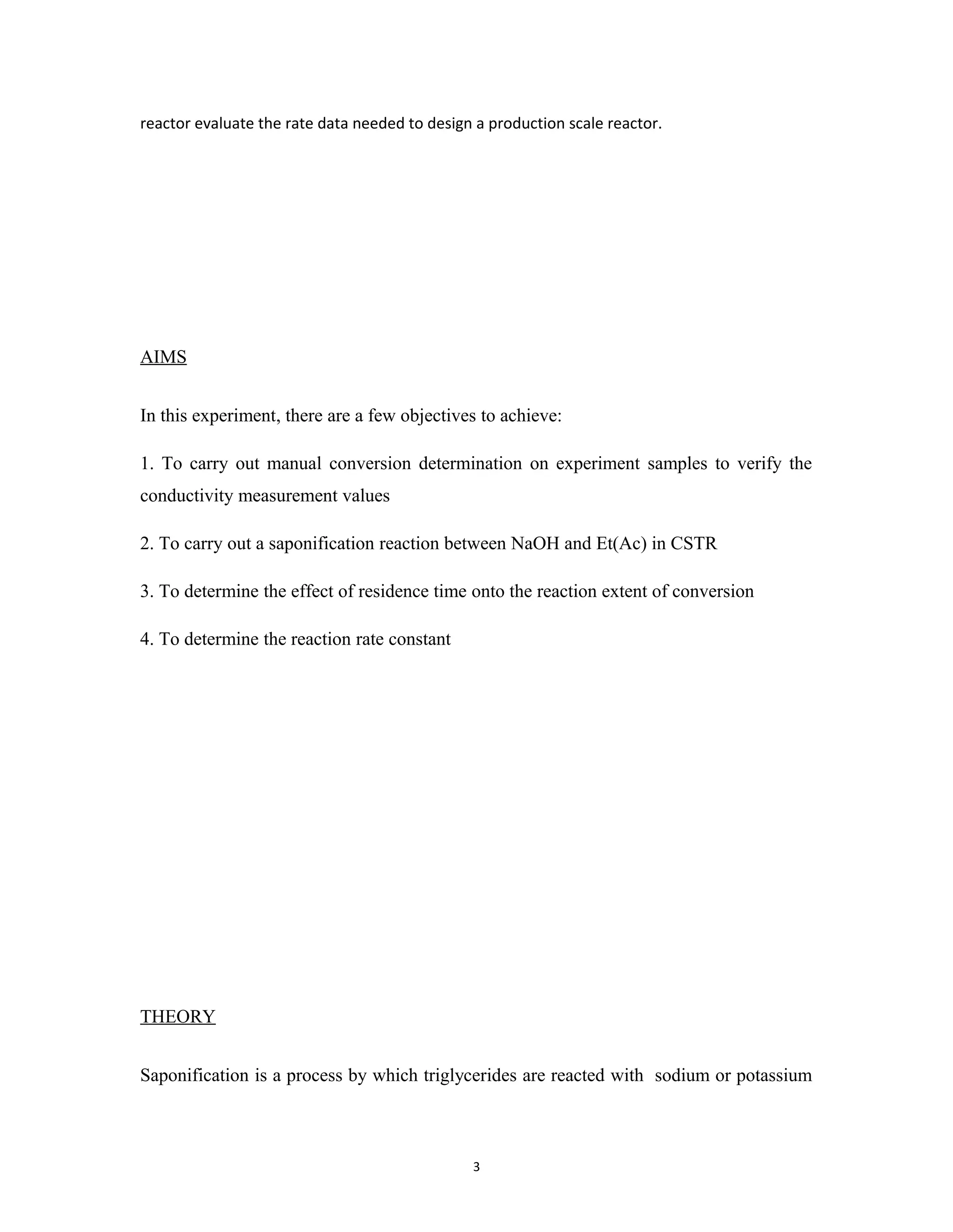 3
reactor evaluate the rate data needed to design a production scale reactor.
AIMS
In this experiment, there are a few objectives to achieve:
1. To carry out manual conversion determination on experiment samples to verify the
conductivity measurement values
2. To carry out a saponification reaction between NaOH and Et(Ac) in CSTR
3. To determine the effect of residence time onto the reaction extent of conversion
4. To determine the reaction rate constant
THEORY
Saponification is a process by which triglycerides are reacted with sodium or potassium
 