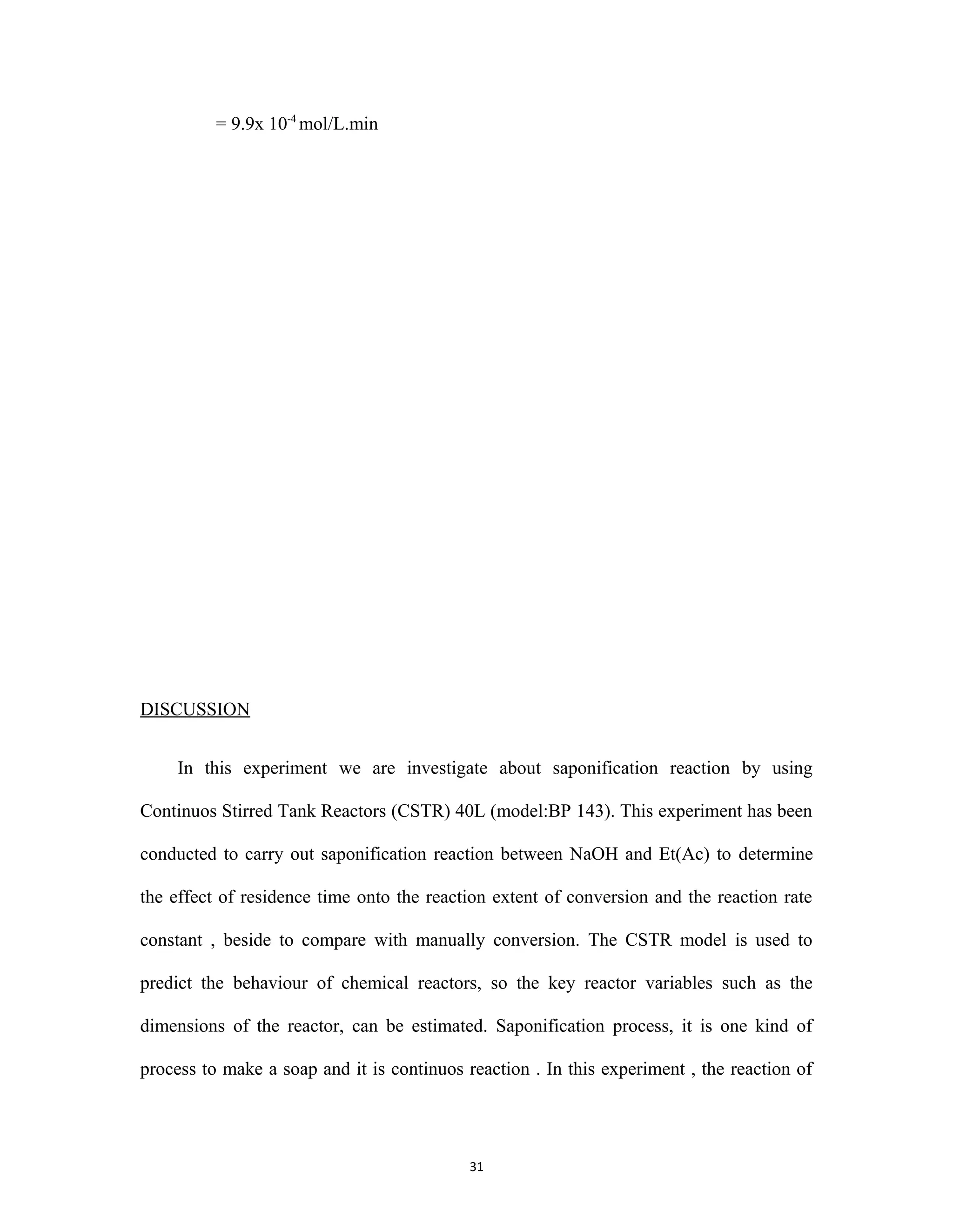 31
= 9.9x 10-4
mol/L.min
DISCUSSION
In this experiment we are investigate about saponification reaction by using
Continuos Stirred Tank Reactors (CSTR) 40L (model:BP 143). This experiment has been
conducted to carry out saponification reaction between NaOH and Et(Ac) to determine
the effect of residence time onto the reaction extent of conversion and the reaction rate
constant , beside to compare with manually conversion. The CSTR model is used to
predict the behaviour of chemical reactors, so the key reactor variables such as the
dimensions of the reactor, can be estimated. Saponification process, it is one kind of
process to make a soap and it is continuos reaction . In this experiment , the reaction of
 