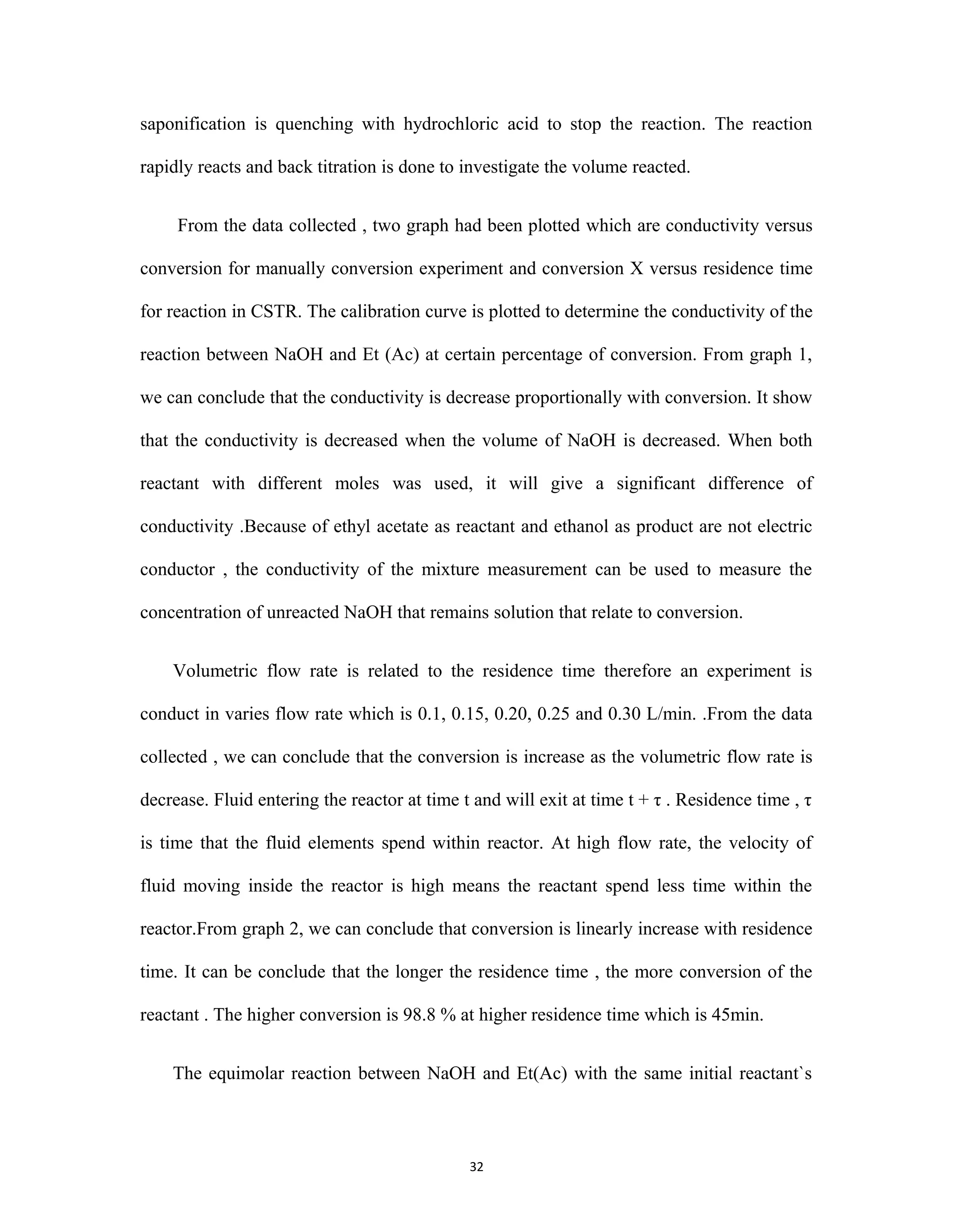 32
saponification is quenching with hydrochloric acid to stop the reaction. The reaction
rapidly reacts and back titration is done to investigate the volume reacted.
From the data collected , two graph had been plotted which are conductivity versus
conversion for manually conversion experiment and conversion X versus residence time
for reaction in CSTR. The calibration curve is plotted to determine the conductivity of the
reaction between NaOH and Et (Ac) at certain percentage of conversion. From graph 1,
we can conclude that the conductivity is decrease proportionally with conversion. It show
that the conductivity is decreased when the volume of NaOH is decreased. When both
reactant with different moles was used, it will give a significant difference of
conductivity .Because of ethyl acetate as reactant and ethanol as product are not electric
conductor , the conductivity of the mixture measurement can be used to measure the
concentration of unreacted NaOH that remains solution that relate to conversion.
Volumetric flow rate is related to the residence time therefore an experiment is
conduct in varies flow rate which is 0.1, 0.15, 0.20, 0.25 and 0.30 L/min. .From the data
collected , we can conclude that the conversion is increase as the volumetric flow rate is
decrease. Fluid entering the reactor at time t and will exit at time t + τ . Residence time , τ
is time that the fluid elements spend within reactor. At high flow rate, the velocity of
fluid moving inside the reactor is high means the reactant spend less time within the
reactor.From graph 2, we can conclude that conversion is linearly increase with residence
time. It can be conclude that the longer the residence time , the more conversion of the
reactant . The higher conversion is 98.8 % at higher residence time which is 45min.
The equimolar reaction between NaOH and Et(Ac) with the same initial reactant`s
 