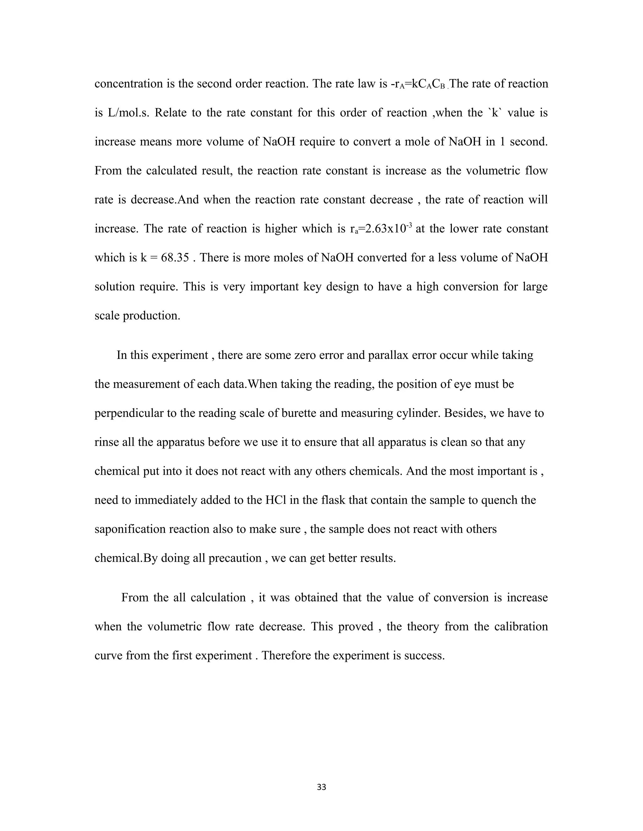 33
concentration is the second order reaction. The rate law is -rA=kCACB .The rate of reaction
is L/mol.s. Relate to the rate constant for this order of reaction ,when the `k` value is
increase means more volume of NaOH require to convert a mole of NaOH in 1 second.
From the calculated result, the reaction rate constant is increase as the volumetric flow
rate is decrease.And when the reaction rate constant decrease , the rate of reaction will
increase. The rate of reaction is higher which is ra=2.63x10-3
at the lower rate constant
which is k = 68.35 . There is more moles of NaOH converted for a less volume of NaOH
solution require. This is very important key design to have a high conversion for large
scale production.
In this experiment , there are some zero error and parallax error occur while taking
the measurement of each data.When taking the reading, the position of eye must be
perpendicular to the reading scale of burette and measuring cylinder. Besides, we have to
rinse all the apparatus before we use it to ensure that all apparatus is clean so that any
chemical put into it does not react with any others chemicals. And the most important is ,
need to immediately added to the HCl in the flask that contain the sample to quench the
saponification reaction also to make sure , the sample does not react with others
chemical.By doing all precaution , we can get better results.
From the all calculation , it was obtained that the value of conversion is increase
when the volumetric flow rate decrease. This proved , the theory from the calibration
curve from the first experiment . Therefore the experiment is success.
 