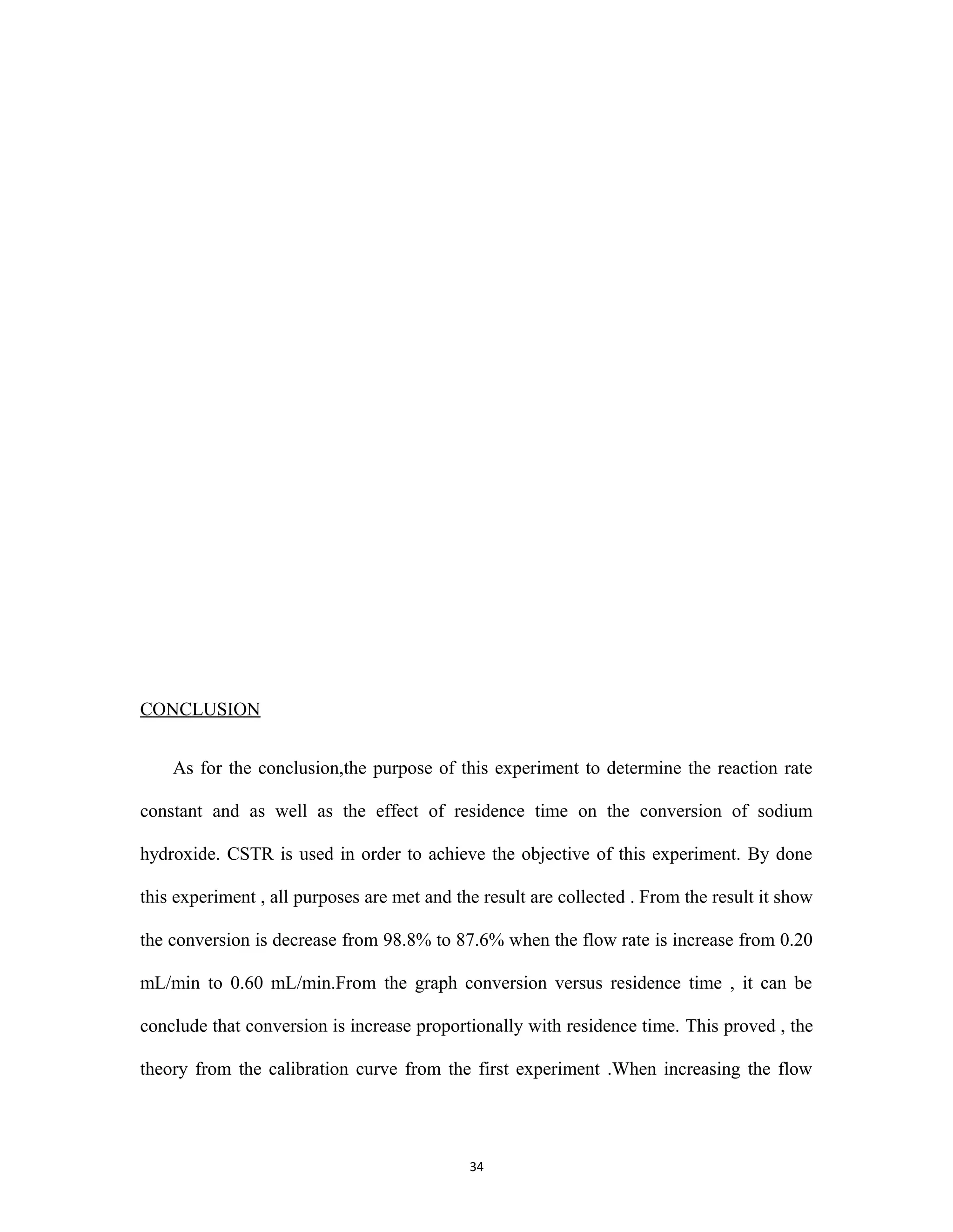 34
CONCLUSION
As for the conclusion,the purpose of this experiment to determine the reaction rate
constant and as well as the effect of residence time on the conversion of sodium
hydroxide. CSTR is used in order to achieve the objective of this experiment. By done
this experiment , all purposes are met and the result are collected . From the result it show
the conversion is decrease from 98.8% to 87.6% when the flow rate is increase from 0.20
mL/min to 0.60 mL/min.From the graph conversion versus residence time , it can be
conclude that conversion is increase proportionally with residence time. This proved , the
theory from the calibration curve from the first experiment .When increasing the flow
 