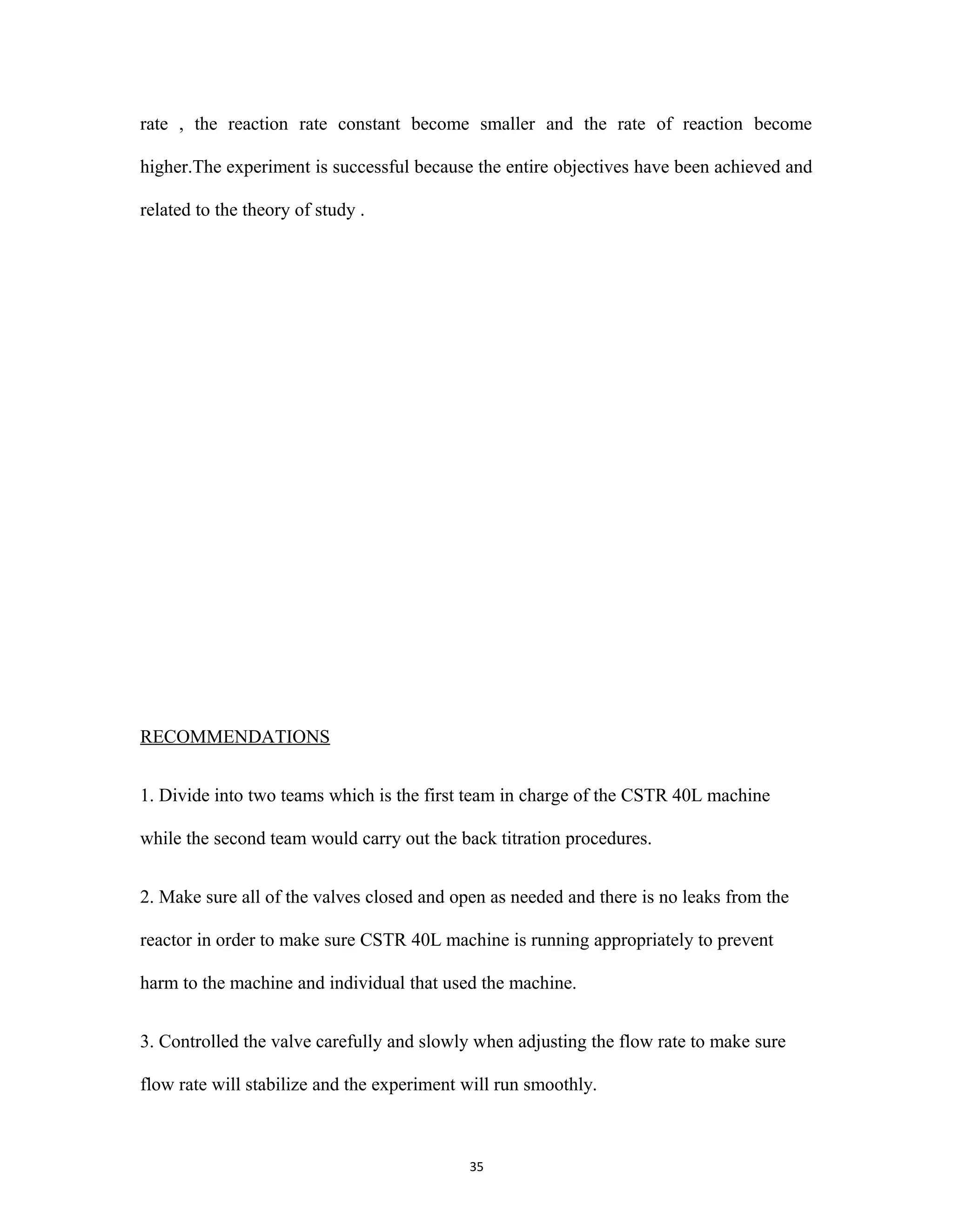 35
rate , the reaction rate constant become smaller and the rate of reaction become
higher.The experiment is successful because the entire objectives have been achieved and
related to the theory of study .
RECOMMENDATIONS
1. Divide into two teams which is the first team in charge of the CSTR 40L machine
while the second team would carry out the back titration procedures.
2. Make sure all of the valves closed and open as needed and there is no leaks from the
reactor in order to make sure CSTR 40L machine is running appropriately to prevent
harm to the machine and individual that used the machine.
3. Controlled the valve carefully and slowly when adjusting the flow rate to make sure
flow rate will stabilize and the experiment will run smoothly.
 
