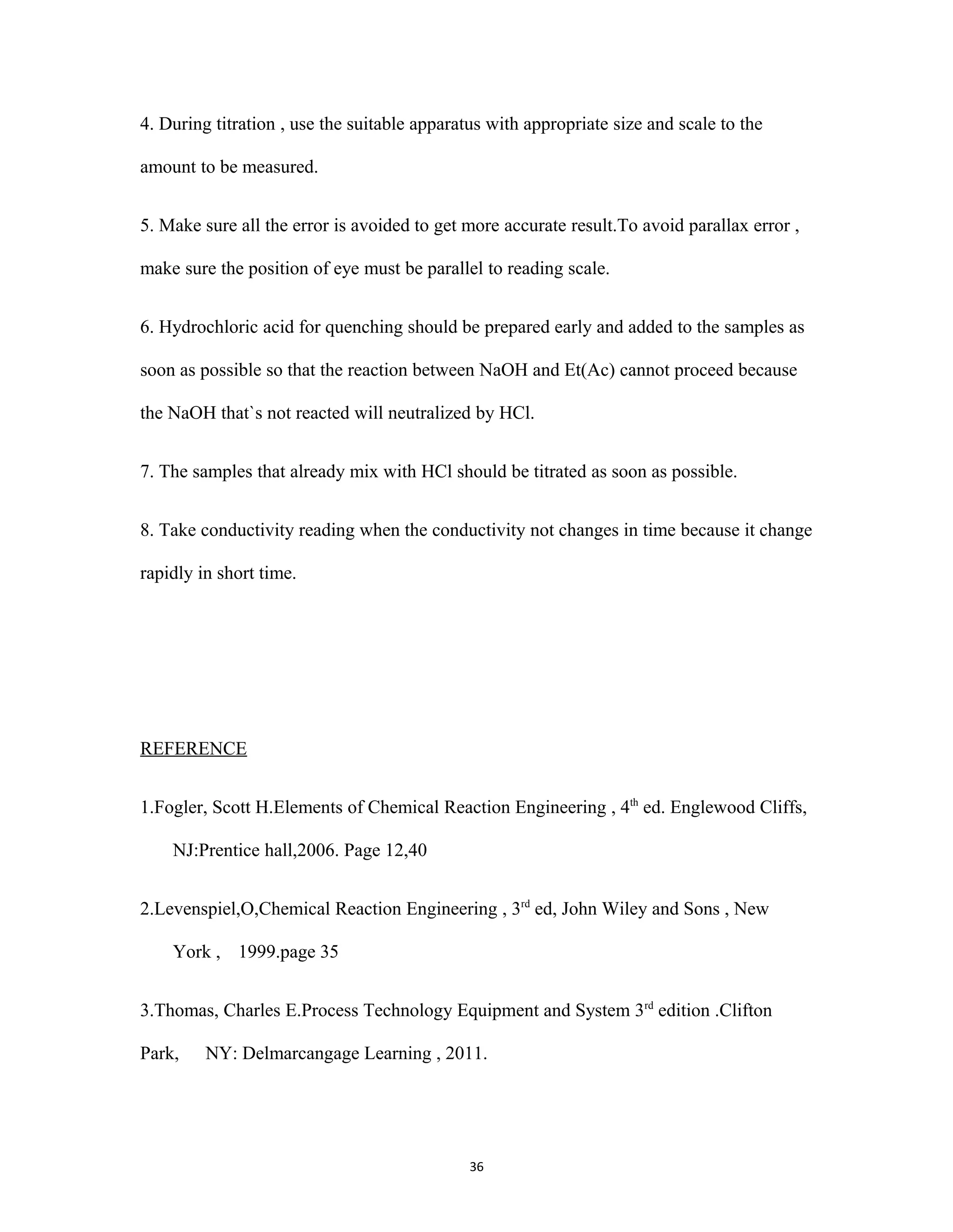 36
4. During titration , use the suitable apparatus with appropriate size and scale to the
amount to be measured.
5. Make sure all the error is avoided to get more accurate result.To avoid parallax error ,
make sure the position of eye must be parallel to reading scale.
6. Hydrochloric acid for quenching should be prepared early and added to the samples as
soon as possible so that the reaction between NaOH and Et(Ac) cannot proceed because
the NaOH that`s not reacted will neutralized by HCl.
7. The samples that already mix with HCl should be titrated as soon as possible.
8. Take conductivity reading when the conductivity not changes in time because it change
rapidly in short time.
REFERENCE
1.Fogler, Scott H.Elements of Chemical Reaction Engineering , 4th
ed. Englewood Cliffs,
NJ:Prentice hall,2006. Page 12,40
2.Levenspiel,O,Chemical Reaction Engineering , 3rd
ed, John Wiley and Sons , New
York , 1999.page 35
3.Thomas, Charles E.Process Technology Equipment and System 3rd
edition .Clifton
Park, NY: Delmarcangage Learning , 2011.
 
