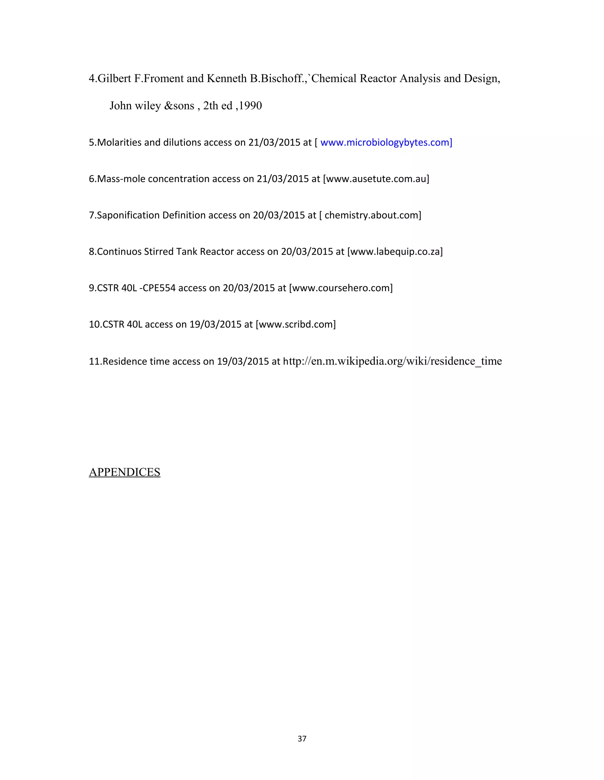 37
4.Gilbert F.Froment and Kenneth B.Bischoff.,`Chemical Reactor Analysis and Design,
John wiley &sons , 2th ed ,1990
5.Molarities and dilutions access on 21/03/2015 at [ www.microbiologybytes.com]
6.Mass-mole concentration access on 21/03/2015 at [www.ausetute.com.au]
7.Saponification Definition access on 20/03/2015 at [ chemistry.about.com]
8.Continuos Stirred Tank Reactor access on 20/03/2015 at [www.labequip.co.za]
9.CSTR 40L -CPE554 access on 20/03/2015 at [www.coursehero.com]
10.CSTR 40L access on 19/03/2015 at [www.scribd.com]
11.Residence time access on 19/03/2015 at http://en.m.wikipedia.org/wiki/residence_time
APPENDICES
 