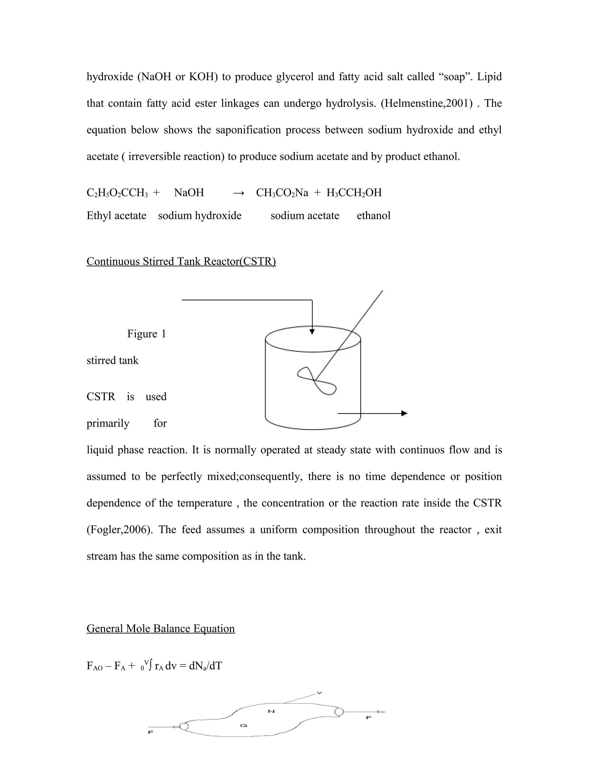 4
hydroxide (NaOH or KOH) to produce glycerol and fatty acid salt called “soap”. Lipid
that contain fatty acid ester linkages can undergo hydrolysis. (Helmenstine,2001) . The
equation below shows the saponification process between sodium hydroxide and ethyl
acetate ( irreversible reaction) to produce sodium acetate and by product ethanol.
C2H5O2CCH3 + NaOH → CH3CO2Na + H3CCH2OH
Ethyl acetate sodium hydroxide sodium acetate ethanol
Continuous Stirred Tank Reactor(CSTR)
Figure 1
stirred tank
CSTR is used
primarily for
liquid phase reaction. It is normally operated at steady state with continuos flow and is
assumed to be perfectly mixed;consequently, there is no time dependence or position
dependence of the temperature , the concentration or the reaction rate inside the CSTR
(Fogler,2006). The feed assumes a uniform composition throughout the reactor , exit
stream has the same composition as in the tank.
General Mole Balance Equation
FAO – FA + 0
V
∫ rA dv = dNa/dT
 