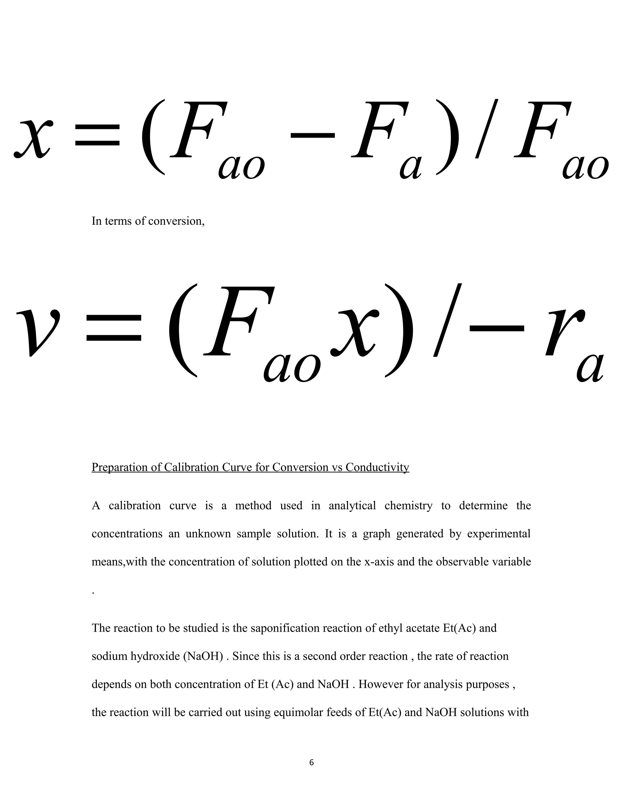 6
In terms of conversion,
Preparation of Calibration Curve for Conversion vs Conductivity
A calibration curve is a method used in analytical chemistry to determine the
concentrations an unknown sample solution. It is a graph generated by experimental
means,with the concentration of solution plotted on the x-axis and the observable variable
.
The reaction to be studied is the saponification reaction of ethyl acetate Et(Ac) and
sodium hydroxide (NaOH) . Since this is a second order reaction , the rate of reaction
depends on both concentration of Et (Ac) and NaOH . However for analysis purposes ,
the reaction will be carried out using equimolar feeds of Et(Ac) and NaOH solutions with
aoaao FFFx /)( −=
aao rxFv −= /)(
 