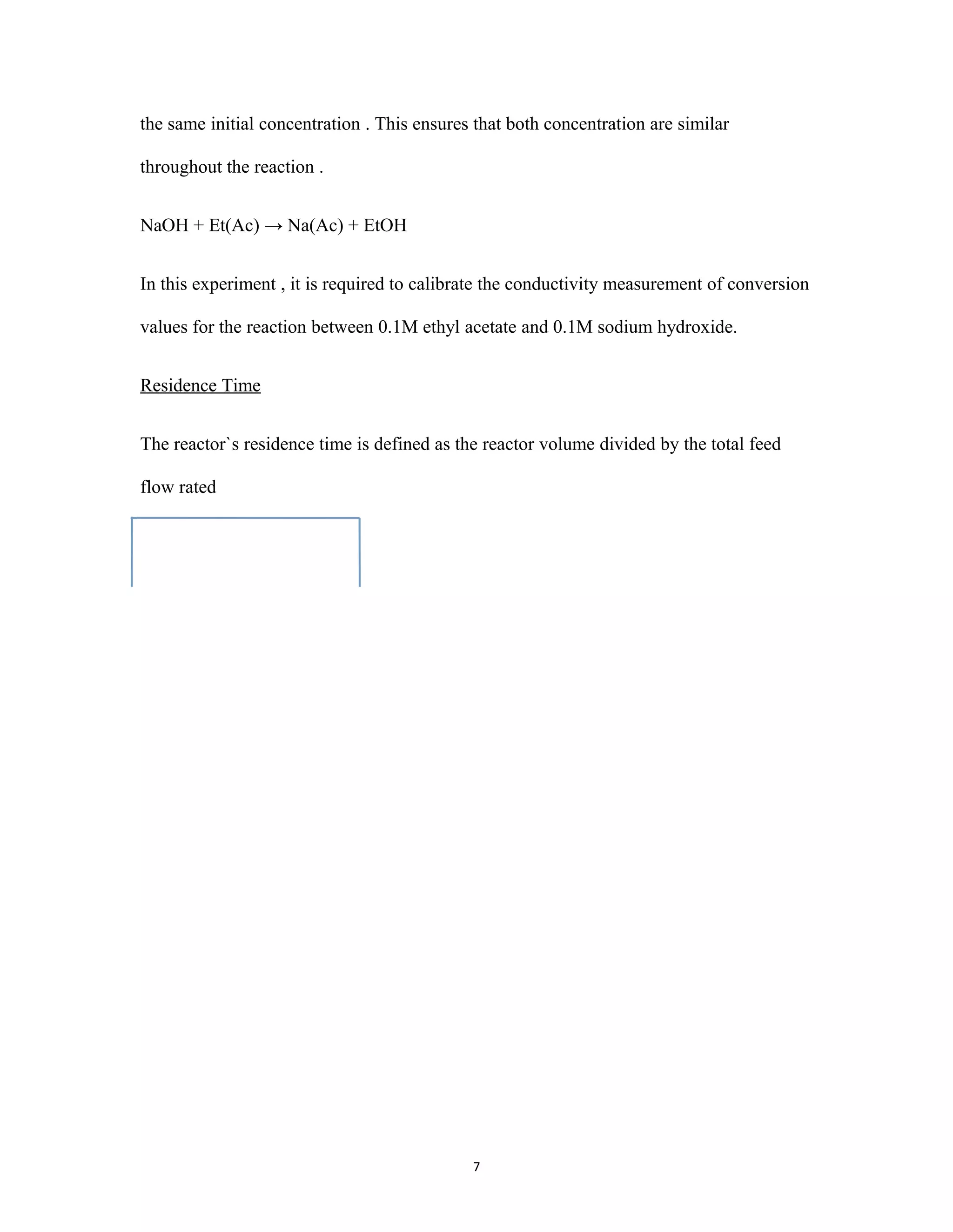 7
the same initial concentration . This ensures that both concentration are similar
throughout the reaction .
NaOH + Et(Ac) → Na(Ac) + EtOH
In this experiment , it is required to calibrate the conductivity measurement of conversion
values for the reaction between 0.1M ethyl acetate and 0.1M sodium hydroxide.
Residence Time
The reactor`s residence time is defined as the reactor volume divided by the total feed
flow rated
 