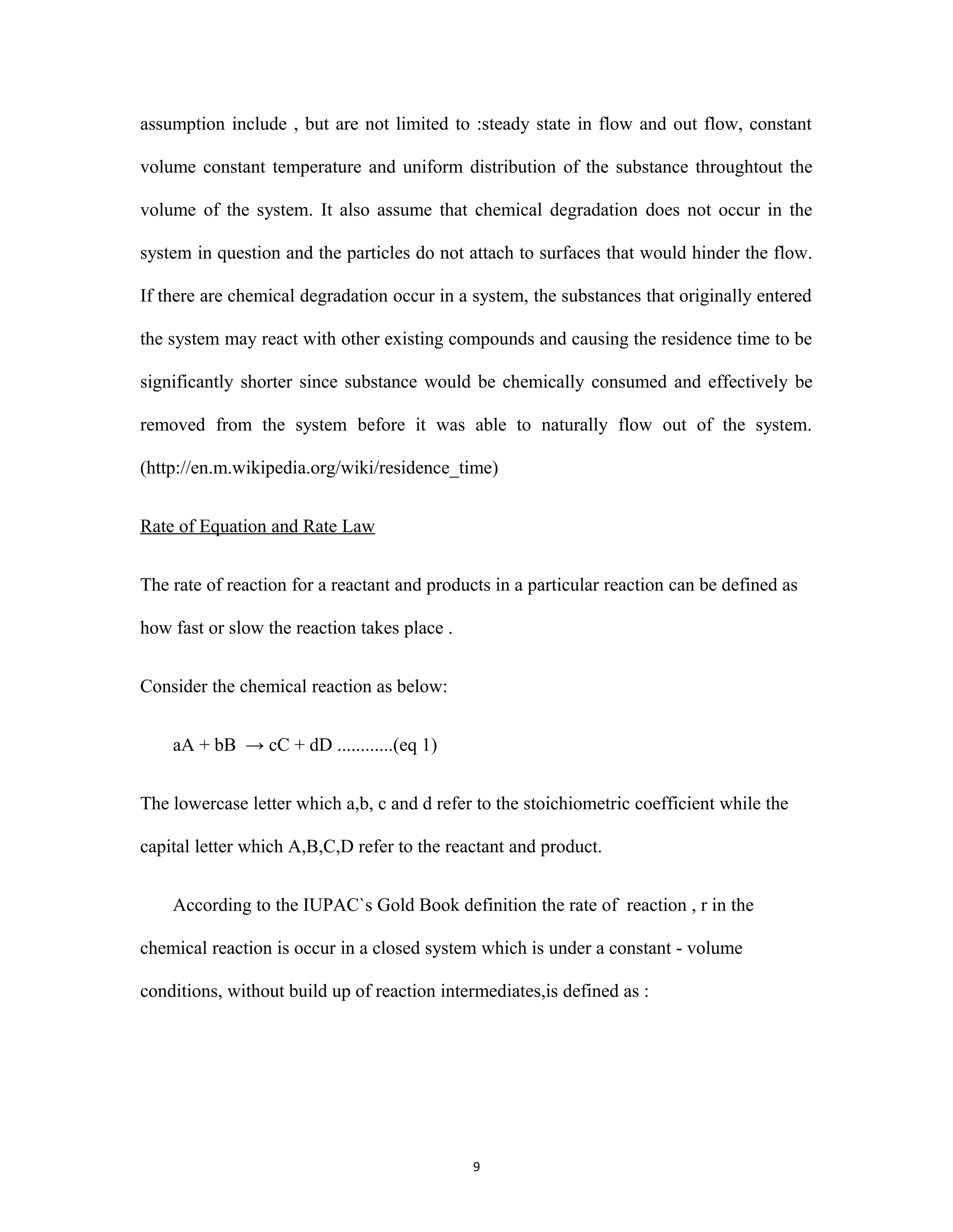 9
assumption include , but are not limited to :steady state in flow and out flow, constant
volume constant temperature and uniform distribution of the substance throughtout the
volume of the system. It also assume that chemical degradation does not occur in the
system in question and the particles do not attach to surfaces that would hinder the flow.
If there are chemical degradation occur in a system, the substances that originally entered
the system may react with other existing compounds and causing the residence time to be
significantly shorter since substance would be chemically consumed and effectively be
removed from the system before it was able to naturally flow out of the system.
(http://en.m.wikipedia.org/wiki/residence_time)
Rate of Equation and Rate Law
The rate of reaction for a reactant and products in a particular reaction can be defined as
how fast or slow the reaction takes place .
Consider the chemical reaction as below:
aA + bB → cC + dD ............(eq 1)
The lowercase letter which a,b, c and d refer to the stoichiometric coefficient while the
capital letter which A,B,C,D refer to the reactant and product.
According to the IUPAC`s Gold Book definition the rate of reaction , r in the
chemical reaction is occur in a closed system which is under a constant - volume
conditions, without build up of reaction intermediates,is defined as :
 