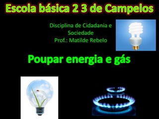 Escola básica 2 3 de Campelos  Disciplina de Cidadania e Sociedade Prof.: Matilde Rebelo  Poupar energia e gás  