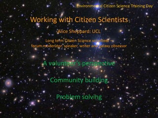 Environmental Citizen Science Training Day
Working with Citizen Scientists
Alice Sheppard: UCL
Long term Citizen Science volunteer –
forum moderator, speaker, writer and galaxy obsessor
A volunteer’s perspective
Community building
Problem solving
 