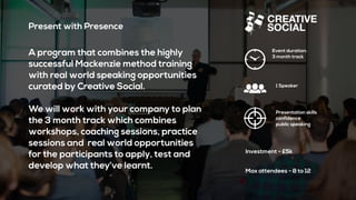Present with Presence
A program that combines the highly
successful Mackenzie method training
with real world speaking opportunities
curated by Creative Social.
We will work with your company to plan
the 3 month track which combines
workshops, coaching sessions, practice
sessions and real world opportunities
for the participants to apply, test and
develop what they’ve learnt.
Event duration:
3 month track
Presentation skills
confidence
public speaking
Investment - £5k
1 Speaker
Max attendees - 8 to 12
 