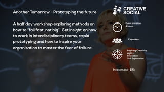 Another Tomorrow - Prototyping the future
A half day workshop exploring methods on
how to “fail fast, not big”. Get insight on how
to work in interdisciplinary teams, rapid
prototyping and how to inspire your
organisation to master the fear of failure.
Event duration:
4 hours
2 speakers
Inspiring Creativity
Agility
Innovation
Skill Exploration
Investment - £4k
 