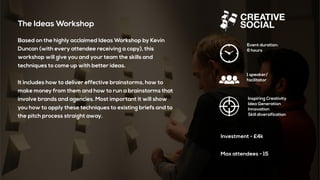 The Ideas Workshop
Based on the highly acclaimed Ideas Workshop by Kevin
Duncan (with every attendee receiving a copy), this
workshop will give you and your team the skills and
techniques to come up with better ideas.
It includes how to deliver effective brainstorms, how to
make money from them and how to run a brainstorms that
involve brands and agencies. Most important it will show
you how to apply these techniques to existing briefs and to
the pitch process straight away.
Event duration:
6 hours
1 speaker/
facilitator
Inspiring Creativity
Idea Generation
Innovation
Skill diversification
Investment - £4k
Max attendees - 15
 