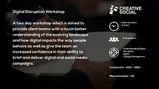 Digital Disruption Workshop
A two day workshop which is aimed to
provide client teams with a much better
understanding of the evolving landscape
and how digital impacts the way people
behave as well as give the team an
increased confidence in their ability to
brief and deliver digital and social media
campaigns.
Event duration:
Full day
2-4 speakers
Understanding Digital
Disruption
Agility
Change Management
Investment - £15k - £20k
Max attendees - 40
 