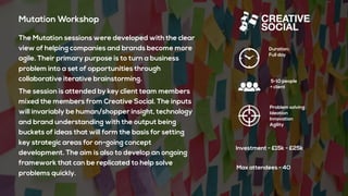 Mutation Workshop
The Mutation sessions were developed with the clear
view of helping companies and brands become more
agile. Their primary purpose is to turn a business
problem into a set of opportunities through
collaborative iterative brainstorming.
The session is attended by key client team members
mixed the members from Creative Social. The inputs
will invariably be human/shopper insight, technology
and brand understanding with the output being
buckets of ideas that will form the basis for setting
key strategic areas for on-going concept
development. The aim is also to develop an ongoing
framework that can be replicated to help solve
problems quickly.
Duration:
Full day
5-10 people
+ client
Problem solving
Ideation
Innovation
Agility
Investment - £15k - £25k
Max attendees - 40
 