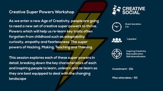 Creative Super Powers Workshop
As we enter a new Age of Creativity, people are going
to need a new set of creative super powers to thrive.
Powers which will help us re-learn key traits often
forgotten from childhood such as adaptability,
curiosity, empathy and fearlessness. The super
powers of Hacking, Making, Teaching and Thieving.
This session explores each of these super powers in
detail, breaking down the key characteristics of each
and inspiring people to learn, unlearn and re-learn so
they are best equipped to deal with the changing
landscape
Event duration:
1 hr
1 speaker
Inspiring Creativity
Role exploration
Skill diversification
Investment - £1k
Max attendees - 50
 