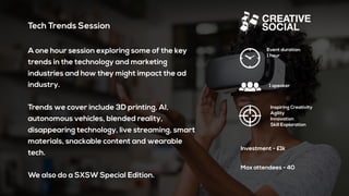 Tech Trends Session
A one hour session exploring some of the key
trends in the technology and marketing
industries and how they might impact the ad
industry.
Trends we cover include 3D printing, AI,
autonomous vehicles, blended reality,
disappearing technology, live streaming, smart
materials, snackable content and wearable
tech.
We also do a SXSW Special Edition.
Event duration:
1 hour
1 speaker
Inspiring Creativity
Agility
Innovation
Skill Exploration
Investment - £1k
Max attendees - 40
 