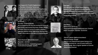 Patrick Collister (@directnewideas)
Head of Design, Google
Patrick is an experienced trainer having run a
training business for over 10 years before he
joined Google. Also a regular speaker at Cannes
Advertising Festival.
Dave Birss
Head of TV, The Drum
Chap behind OneDayCodeSchool.com. Creative
bloke. Consultant. Speaker. Scotsman
Kevin Duncan (@kevinduncan)
Founder, Advisor
Business adviser, marketing expert,
motivational speaker, author.
Ali Hanan
Founder, Creative Equals
Ali is a freelance CD who has worked for some of
the world’s top brands (Guinness, Philips, British
Airways, Dulux) at some of London’s leading
agencies (AKQA, R/GA, OgilvyOne, Karmarama,
Rapp). She is also co-founder of Creative Equals
Joe Coppard & Fredrik Heghammar
Co Founder of Another Tomorrow
Both are natural collaborators and facilitators,
driven to explore new ways to communicate;
always curious about new trends and techniques.
Alongside running Another Tomorrow they both
teach at Berghs School of Communication
Sam Ball
Founding partner of Lean Mean Fighting
Machine, ex-M&C Saatchi Creative Director.
Speaker at numerous events in numerous cities
around the world and has judged at all the major
advertising awards.
 