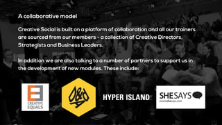 A collaborative model
Creative Social is built on a platform of collaboration and all our trainers
are sourced from our members - a collection of Creative Directors,
Strategists and Business Leaders.
In addition we are also talking to a number of partners to support us in
the development of new modules. These include:
 