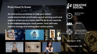 From Good To Great
An interactive workshop to help your teams
understand what constitutes award winning work and
explore what you as a team need to do to win awards.
It will examine how you work better, how skill-sets
need to change and setting clear action points.
Event duration:
1.5 hours
Inspiring Creativity
Identifying skill changes
Winning Awards
Investment - £1.5k
1 Speaker
Max attendees - 40
 